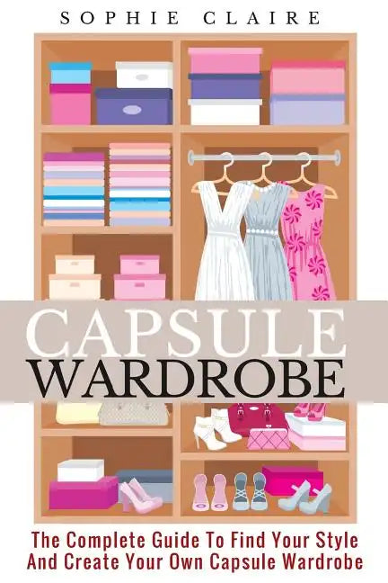 Capsule Wardrobe: The Complete Guide To Find Your Style And Create Your Own Capsule Wardrobe - Paperback