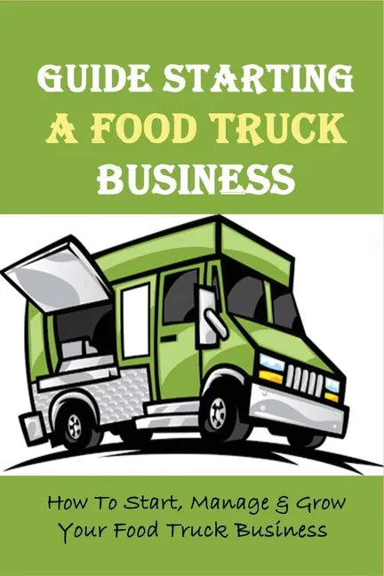 Guide Starting A Food Truck Business: How To Start, Manage & Grow Your Food Truck Business: Social Media Strategies To Succeed In The Food Truck Busin - Paperback