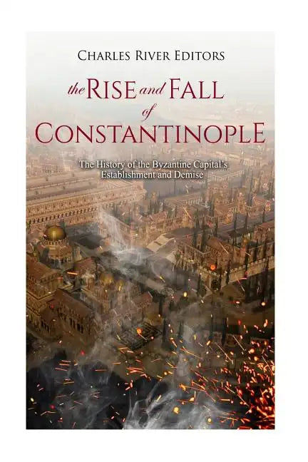 The Rise and Fall of Constantinople: The History of the Byzantine Capital's Establishment and Demise - Paperback