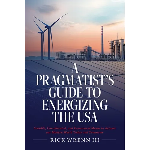 A Pragmatist's Guide to Energizing the USA: Sensible, Corroborated, and Economical Means to Actuate our Modern World Today and Tomorrow - Paperback