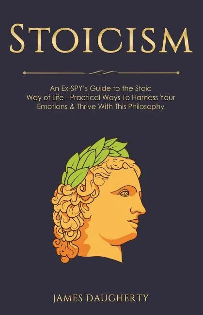 Stoicism: An Ex-Spy's Guide to the Stoic Way of Life - Practical Ways to Harness Your Emotions & Thrive with This Philosophy - Paperback