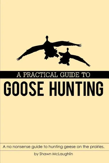 A Practical Guide to Goose Hunting: A No Nonsense Guide to Hunting Geese on the Prairies. - Paperback