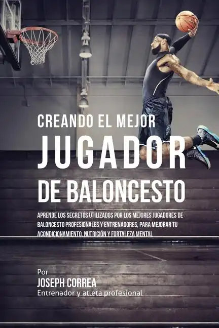 Creando el Mejor Jugador de Baloncesto: Aprende los secretos y trucos utilizados por los mejores Jugador de Baloncestos profesionales y entrenadores, - Paperback