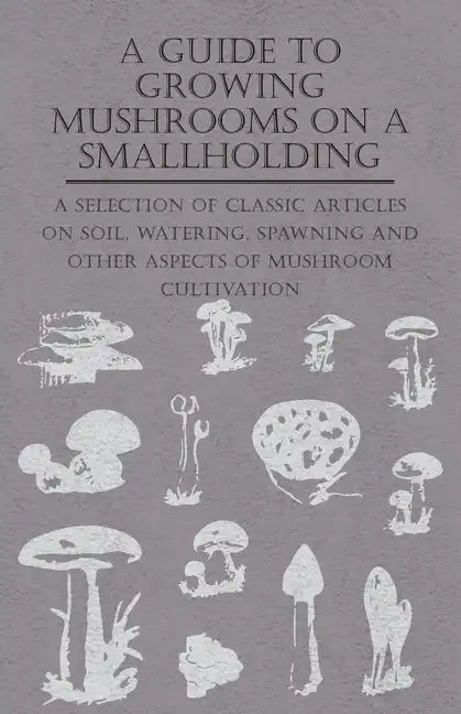 A Guide to Growing Mushrooms on a Smallholding - A Selection of Classic Articles on Soil, Watering, Spawning and Other Aspects of Mushroom Cultivation - Paperback