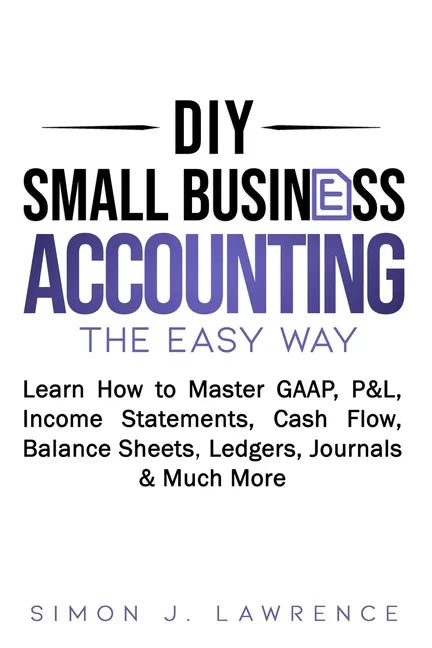 DIY Small Business Accounting the Easy Way: Learn How to Master GAAP, P&L, Income Statements, Cash Flow, Balance Sheets, Ledgers, Journals & Much More - Paperback