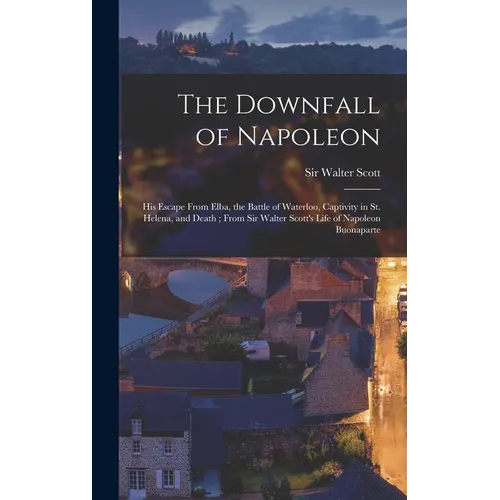 The Downfall of Napoleon: His Escape From Elba, the Battle of Waterloo, Captivity in St. Helena, and Death; From Sir Walter Scott's Life of Napo - Hardcover
