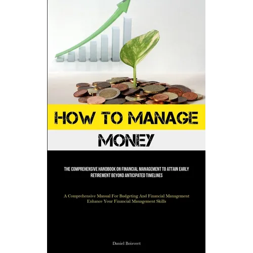 How To Manage Money: The Comprehensive Handbook On Financial Management To Attain Early Retirement Beyond Anticipated Timelines (A Comprehensive Manua - Paperback