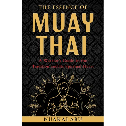 The Essence of Muay Thai: A Warrior's Guide to the Tradition and Its Spiritual Heart - Paperback