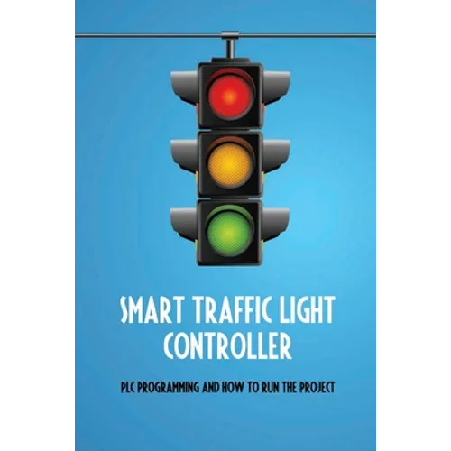 Smart Traffic Light Controller: PLC Programming And How To Run The Project: Plc Programming - Paperback