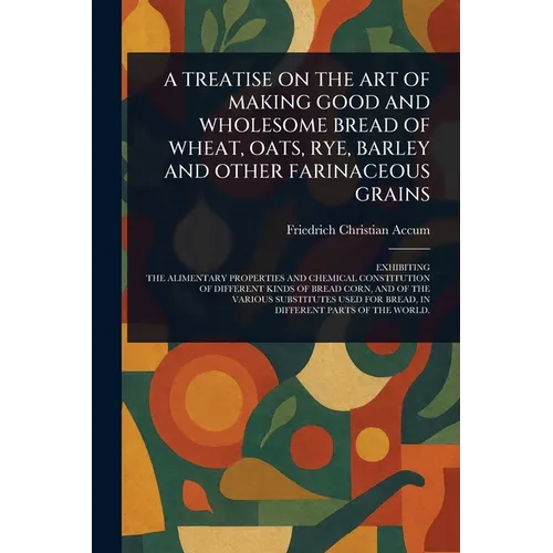 A Treatise on the Art of Making Good and Wholesome Bread of Wheat, Oats, Rye, Barley and Other Farinaceous Grains - Paperback