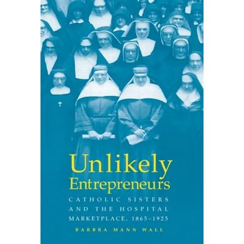 Unlikely Entrepreneurs: Catholic Sisters & the Hospital Marketplace, 1865-1925 - Paperback