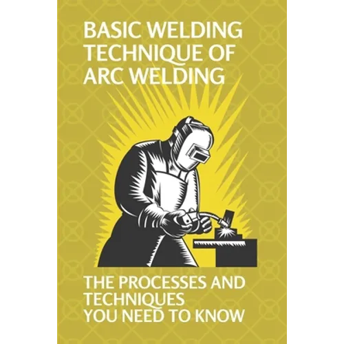 Basic Welding Technique Of Arc Welding: The Processes And Techniques You Need To Know: How Does Arc Welding Work - Paperback