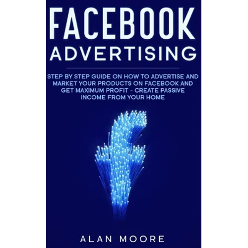 Facebook Advertising: Step by Step Guide on How to Advertise and Market Your Products on Facebook and Get Maximum Profit - Create Passive in - Paperback
