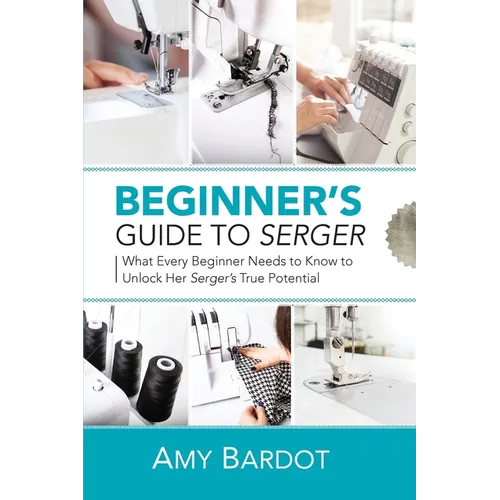 Beginner's Guide to Serger: What Every Beginner Needs to Know to Unlock Her Serger's True Potential - Paperback