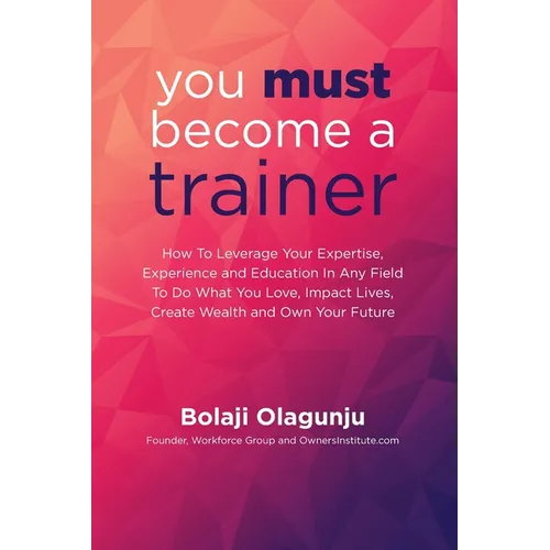 You Must Become A Trainer: How to leverage your expertise, experience and education in any field to do what you love, impact lives, create wealth - Paperback