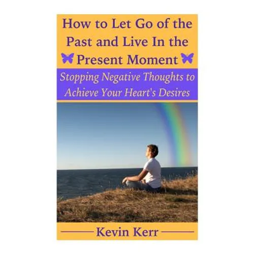 How to Let Go of the Past and Live in the Present Moment: Stopping Negative Thoughts to Achieve Your Heart's Desires. - Paperback