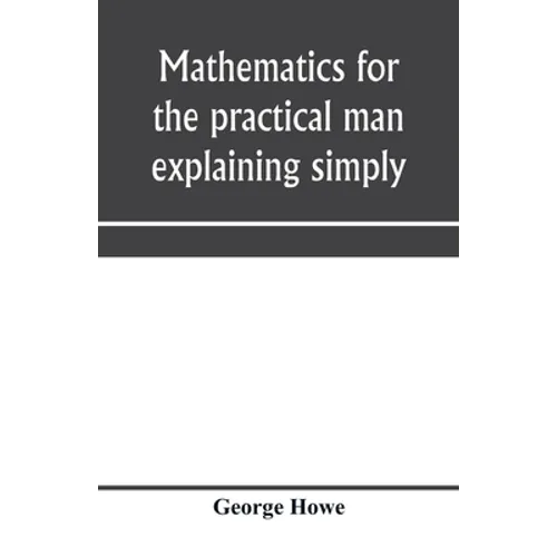 Mathematics for the practical man explaining simply and quickly all the elements of algebra, geometry, trigonometry, logarithms, coördinate geom - Paperback