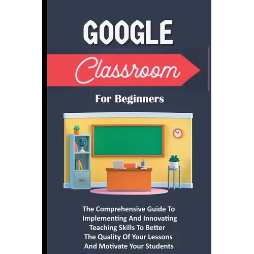 Google Classroom For Beginners: The Comprehensive Guide To Implementing And Innovating Teaching Skills To Better The Quality Of Your Lessons And Motiv - Paperback