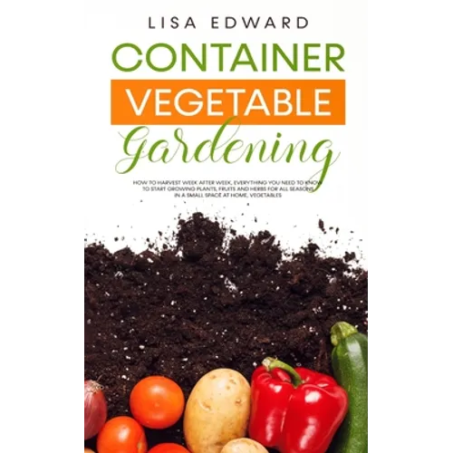 Container Vegetable Gardening: How to Harvest Week After Week, Everything You Need to Know to Start Growing Plants, Fruits and Herbs for All Seasons i - Paperback