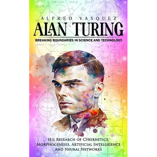 Alan Turing: Breaking Boundaries in Science and Technology (His Research of Cybernetics, Morphogenesis, Artificial Intelligence and Neural Networks) - Paperback