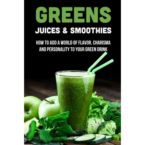 Greens Juices & Smoothies: How To Add A World Of Flavor, Charisma And Personality To Your Green Drink: How To Make Green Juice In Your Blender - Paperback