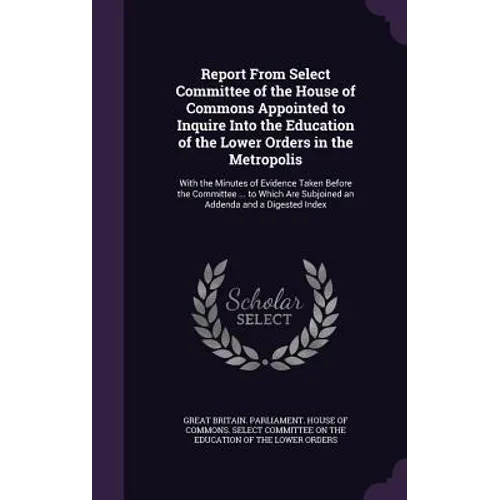 Report From Select Committee of the House of Commons Appointed to Inquire Into the Education of the Lower Orders in the Metropolis: With the Minutes o - Hardcover