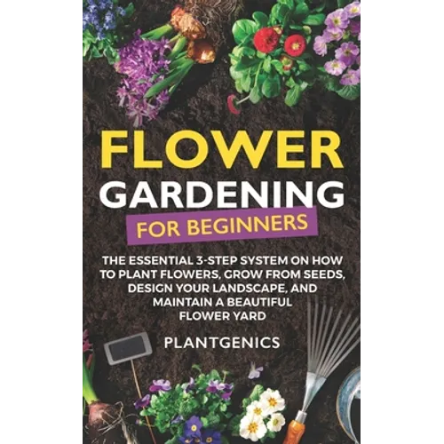 Flower Gardening for Beginners: The Essential 3-Step System on How to Plant Flowers, Grow from Seeds, Design Your Landscape, and Maintain a Beautiful - Paperback