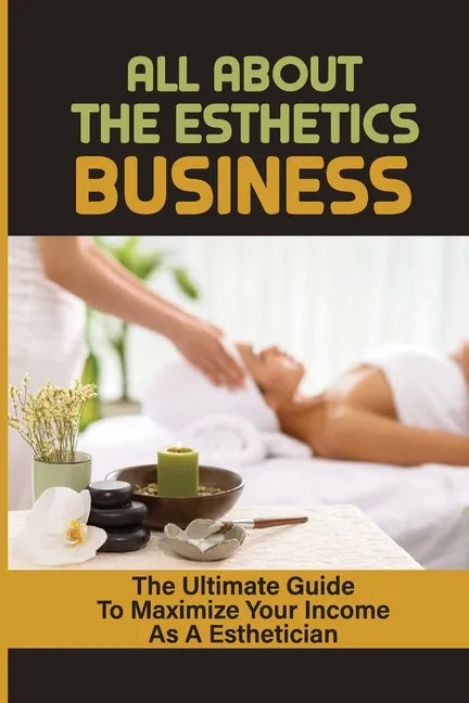 All About The Esthetics Business: The Ultimate Guide To Maximize Your Income As A Esthetician: Esthetician Salary - Paperback