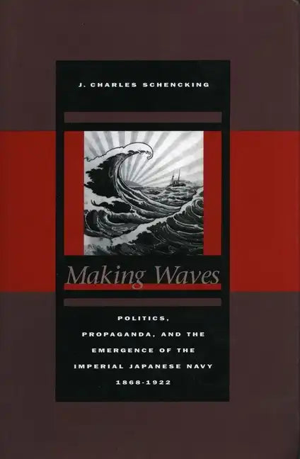 Making Waves: Politics, Propaganda, and the Emergence of the Imperial Japanese Navy, 1868-1922 - Hardcover