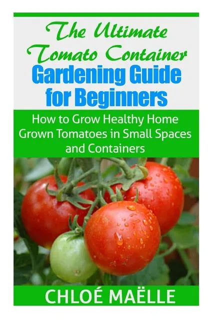 The Ultimate Tomato Container Gardening Guide for Beginners: How to Grow Homegrown Tomatoes in Small Spaces and Containers - Paperback