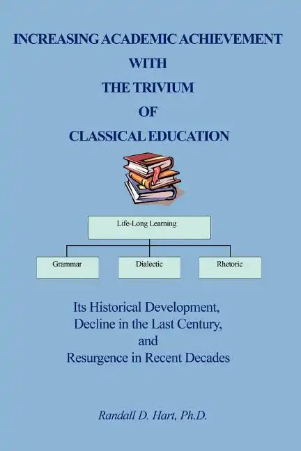 Increasing Academic Achievement with the Trivium of Classical Education: Its Historical Development, Decline in the Last Century, and Resurgence in Re - Paperback