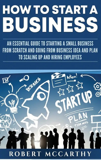 How to Start a Business: An Essential Guide to Starting a Small Business from Scratch and Going from Business Idea and Plan to Scaling Up and Hiring E - Hardcover