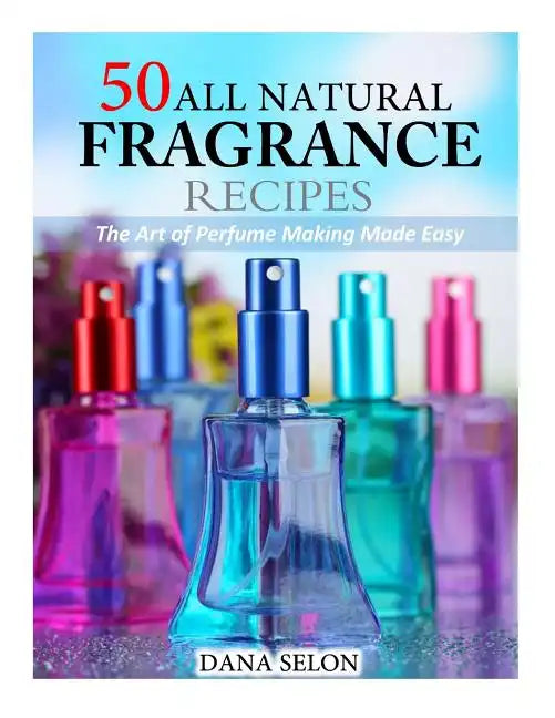 50 All Natural Fragrance Recipes: The Art of Perfume Making Made Easy - Paperback