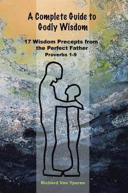 A Complete Guide to Godly Wisdom: 17 Wisdom Precepts from the Perfect Father Proverbs 1-9 - Paperback