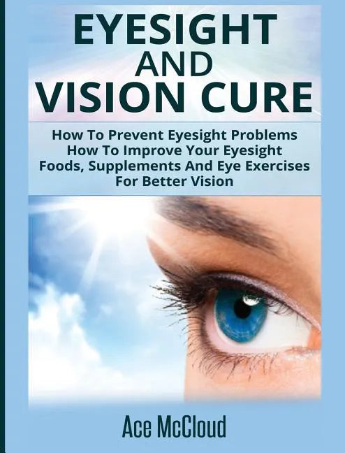Eyesight And Vision Cure: How To Prevent Eyesight Problems: How To Improve Your Eyesight: Foods, Supplements And Eye Exercises For Better Vision - Hardcover