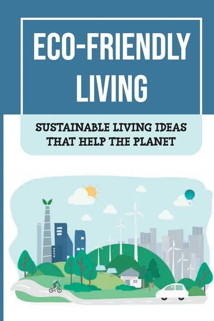 Eco-Friendly Living: Sustainable Living Ideas That Help The Planet: Living Green And Eco-Friendly - Paperback