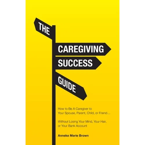 The Caregiving Success Guide: How to Be A Caregiver to Your Spouse, Parent, Child, or Friend... Without Losing Your Mind, Your Hair, or Your Bank Acco - Paperback