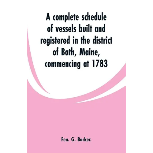 A complete schedule of vessels built and registered in the district of Bath, Maine, commencing at 1783 - Paperback