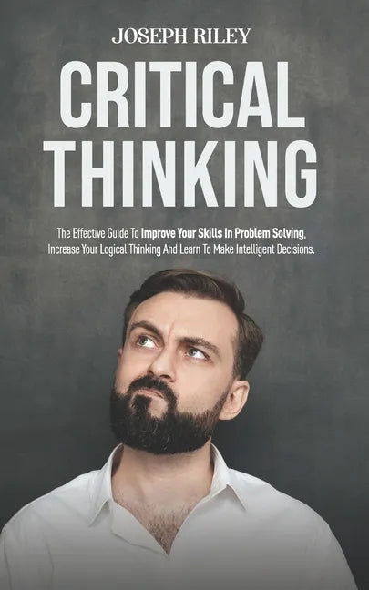 Critical Thinking: The Effective Guide To Improve Your Skills In Problem Solving, Increase Your Logical Thinking And Learn To Make Intell - Paperback