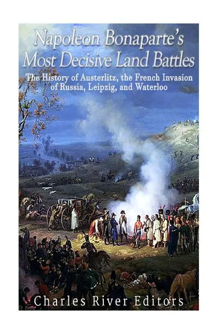 Napoleon Bonaparte's Most Decisive Land Battles: The History of Austerlitz, the French Invasion of Russia, Leipzig, and Waterloo - Paperback