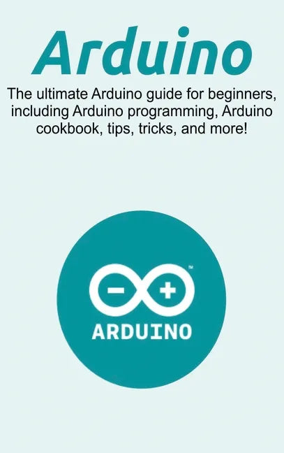 Arduino: The ultimate Arduino guide for beginners, including Arduino programming, Arduino cookbook, tips, tricks, and more! - Hardcover