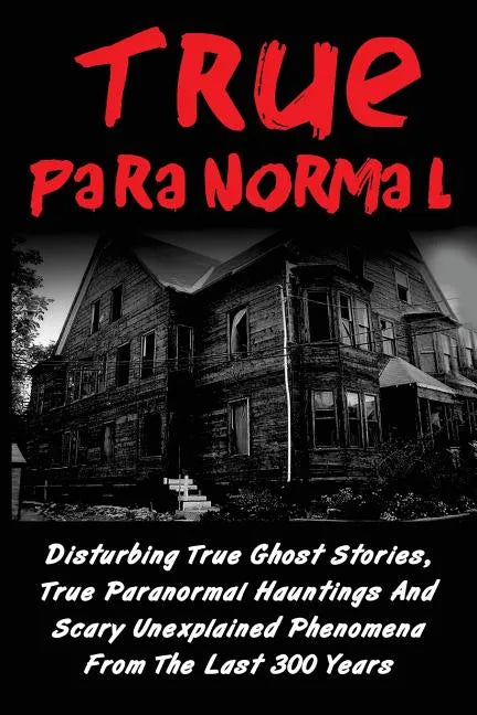 True Paranormal: Disturbing True Ghost Stories, True Paranormal Hauntings And Scary Unexplained Phenomena From The Last 300 Years - Paperback