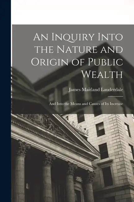 An Inquiry Into the Nature and Origin of Public Wealth: And Into the Means and Causes of Its Increase - Paperback