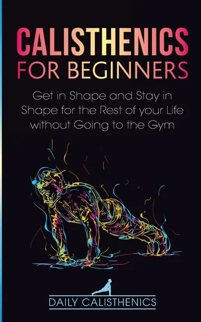 Calisthenics for Beginners: Get in Shape and Stay in Shape for the Rest of your Life without Going to the Gym - Paperback