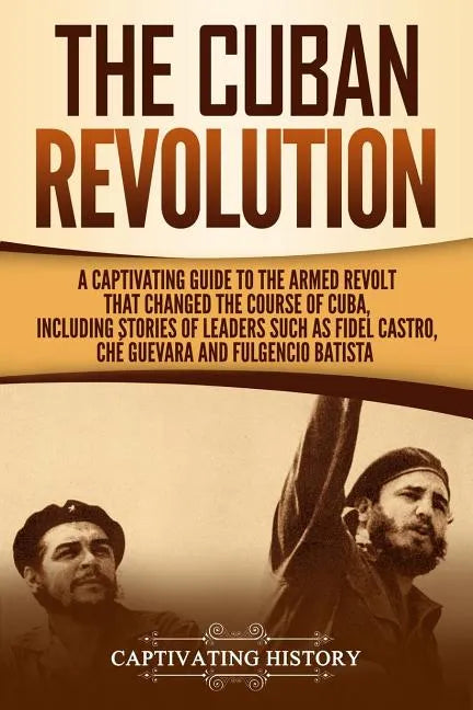 The Cuban Revolution: A Captivating Guide to the Armed Revolt That Changed the Course of Cuba, Including Stories of Leaders Such as Fidel Ca - Paperback