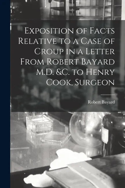 Exposition of Facts Relative to a Case of Croup in a Letter From Robert Bayard M.D. &c. to Henry Cook, Surgeon [microform] - Paperback
