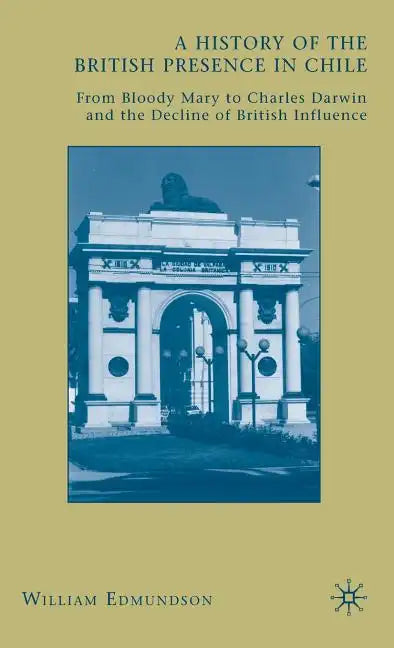 A History of the British Presence in Chile: From Bloody Mary to Charles Darwin and the Decline of British Influence - Hardcover
