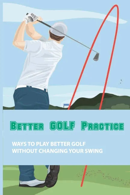 Better Golf Practice: Ways To Play Better Golf Without Changing Your Swing: Steps To Become A Better Golfer - Paperback