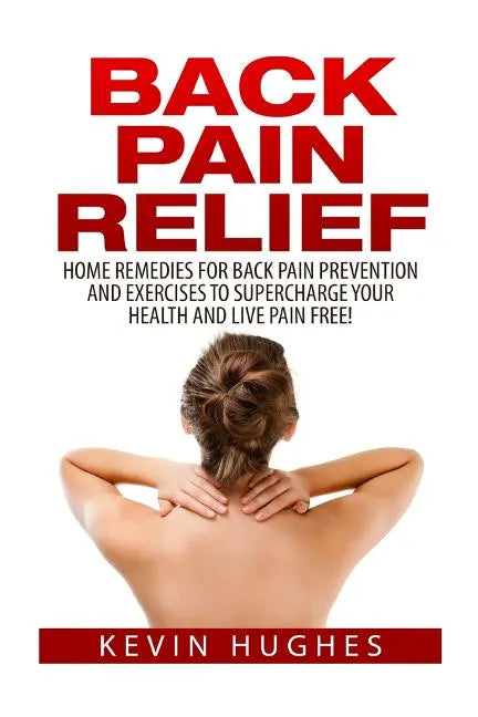 Back Pain Relief: Home Remedies For Back Pain Prevention And Exercises To Supercharge Your Health And Live Pain Free! - Paperback