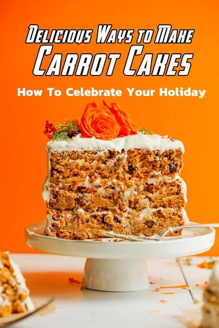 Delicious Ways to Make Carrot Cakes: How To Celebrate Your Holiday: Carrot Cakes Guide Book - Paperback
